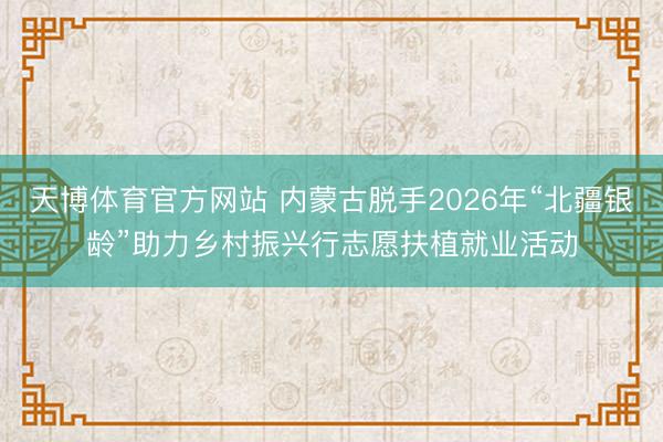 天博体育官方网站 内蒙古脱手2026年“北疆银龄”助力乡村振兴行志愿扶植就业活动