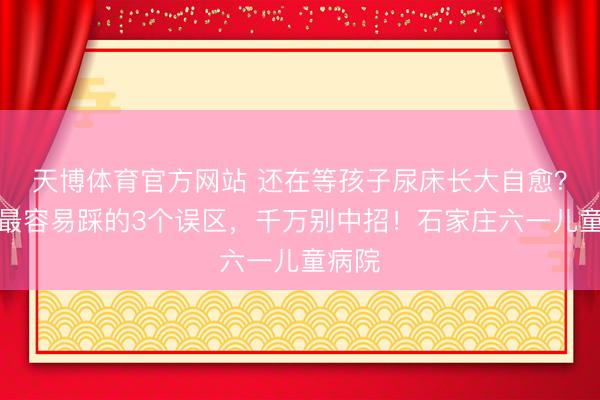 天博体育官方网站 还在等孩子尿床长大自愈？家长最容易踩的3个误区，千万别中招！石家庄六一儿童病院