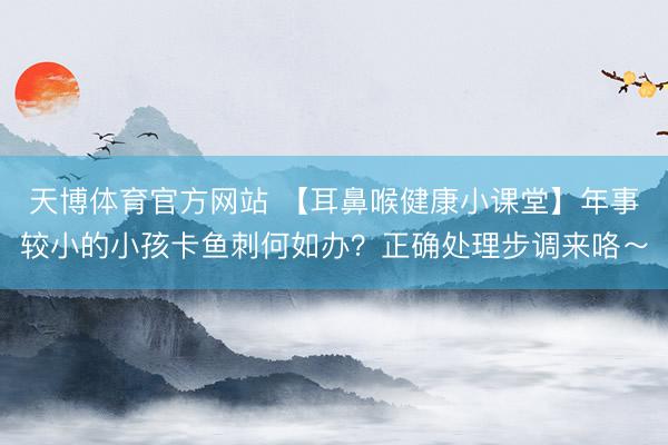 天博体育官方网站 【耳鼻喉健康小课堂】年事较小的小孩卡鱼刺何如办？正确处理步调来咯～