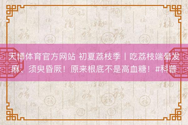 天博体育官方网站 初夏荔枝季丨吃荔枝端晕发麻、须臾昏厥！原来根底不是高血糖！#科普