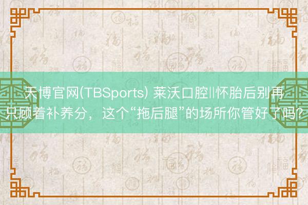 天博官网(TBSports) 莱沃口腔‖怀胎后别再只顾着补养分，这个“拖后腿”的场所你管好了吗？