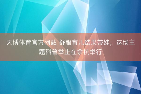 天博体育官方网站 舒服育儿结果带娃，这场主题科普举止在余杭举行