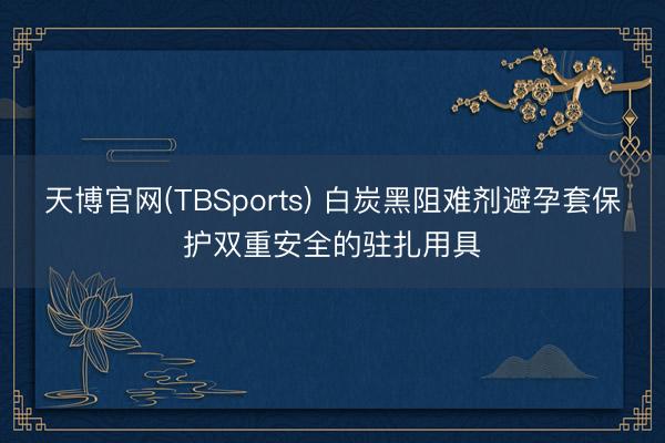 天博官网(TBSports) 白炭黑阻难剂避孕套保护双重安全的驻扎用具