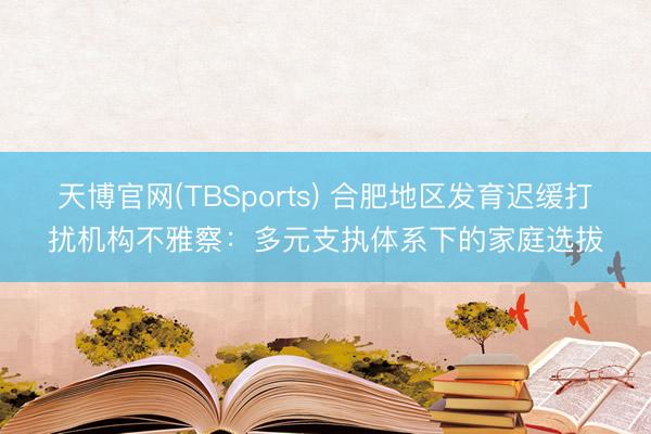 天博官网(TBSports) 合肥地区发育迟缓打扰机构不雅察：多元支执体系下的家庭选拔