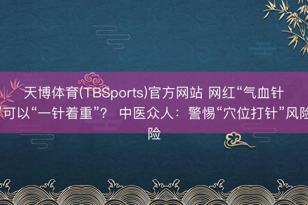 天博体育(TBSports)官方网站 网红“气血针”可以“一针着重”？ 中医众人：警惕“穴位打针”风险