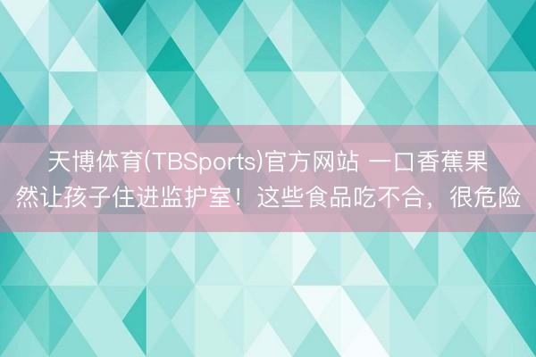 天博体育(TBSports)官方网站 一口香蕉果然让孩子住进监护室！这些食品吃不合，很危险