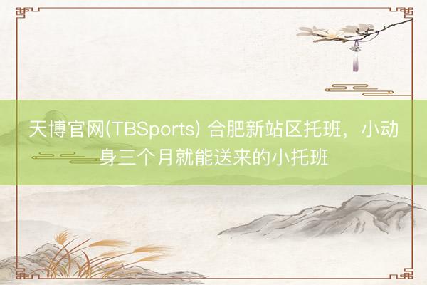 天博官网(TBSports) 合肥新站区托班，小动身三个月就能送来的小托班