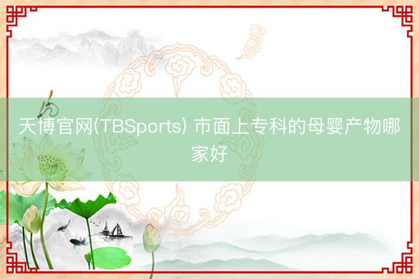 天博官网(TBSports) 市面上专科的母婴产物哪家好