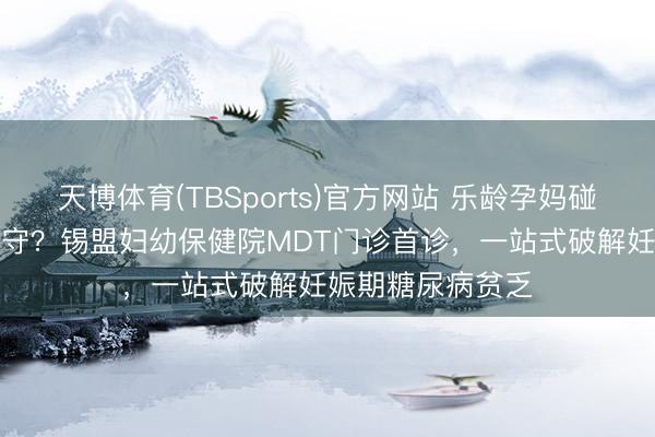 天博体育(TBSports)官方网站 乐龄孕妈碰到“甘好意思”职守？锡盟妇幼保健院MDT门诊首诊，一站式破解妊娠期糖尿病贫乏