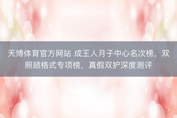 天博体育官方网站 成王人月子中心名次榜，双照顾格式专项榜，真假双护深度测评