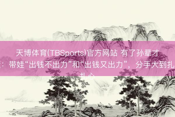 天博体育(TBSports)官方网站 有了孙辈才懂：带娃“出钱不出力”和“出钱又出力”，分手大到扎心
