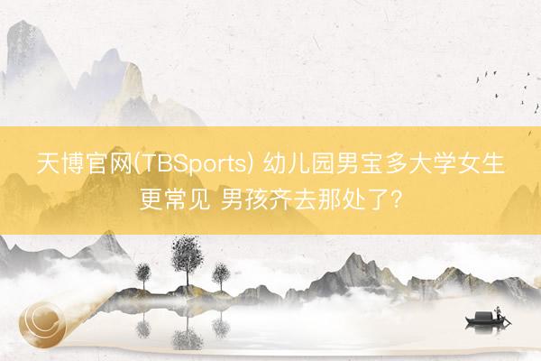 天博官网(TBSports) 幼儿园男宝多大学女生更常见 男孩齐去那处了？