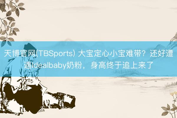 天博官网(TBSports) 大宝定心小宝难带？还好遭遇Idealbaby奶粉，身高终于追上来了