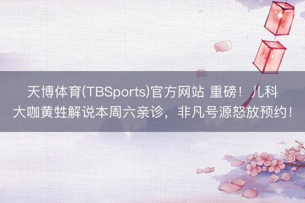 天博体育(TBSports)官方网站 重磅！儿科大咖黄甡解说本周六亲诊，非凡号源怒放预约！