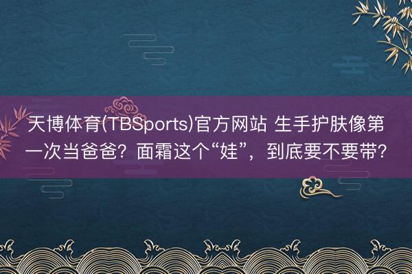 天博体育(TBSports)官方网站 生手护肤像第一次当爸爸？面霜这个“娃”，到底要不要带？
