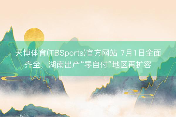 天博体育(TBSports)官方网站 7月1日全面齐全，湖南出产“零自付”地区再扩容