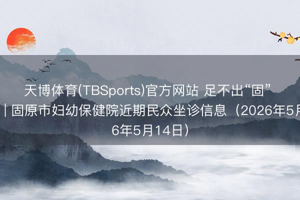 天博体育(TBSports)官方网站 足不出“固” 看名医 | 固原市妇幼保健院近期民众坐诊信息（2026年5月14日）