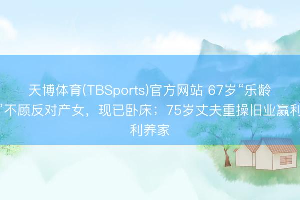 天博体育(TBSports)官方网站 67岁“乐龄产妇”不顾反对产女，现已卧床；75岁丈夫重操旧业赢利养家