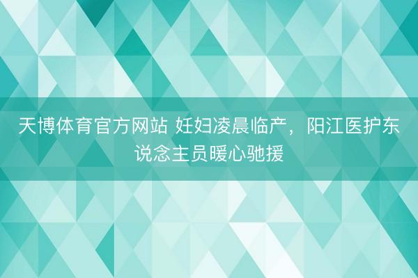天博体育官方网站 妊妇凌晨临产，阳江医护东说念主员暖心驰援