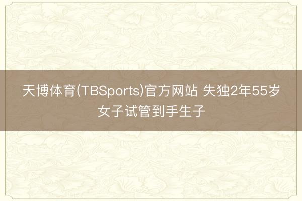 天博体育(TBSports)官方网站 失独2年55岁女子试管到手生子