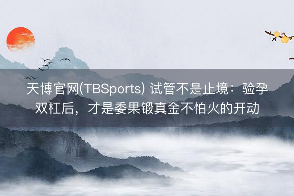 天博官网(TBSports) 试管不是止境：验孕双杠后，才是委果锻真金不怕火的开动