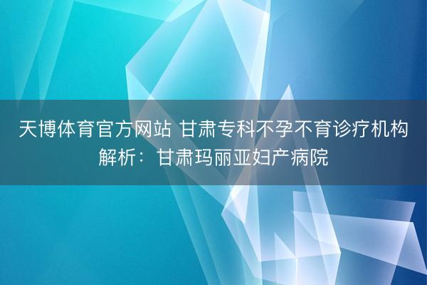 天博体育官方网站 甘肃专科不孕不育诊疗机构解析：甘肃玛丽亚妇产病院