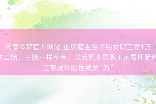 天博体育官方网站 重庆雇主给怀胎女职工发1万元现款 “生二胎、三胎一样享有，以后霸术男职工家属怀胎也披发1万”