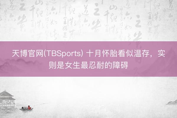 天博官网(TBSports) 十月怀胎看似温存，实则是女生最忍耐的障碍
