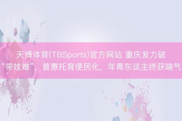 天博体育(TBSports)官方网站 重庆发力破“带娃难”，普惠托育便民化，年青东谈主终获喘气
