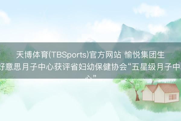 天博体育(TBSports)官方网站 愉悦集团生康好意思月子中心获评省妇幼保健协会“五星级月子中心”