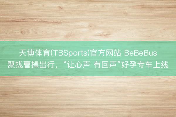 天博体育(TBSports)官方网站 BeBeBus聚拢曹操出行，“让心声 有回声”好孕专车上线