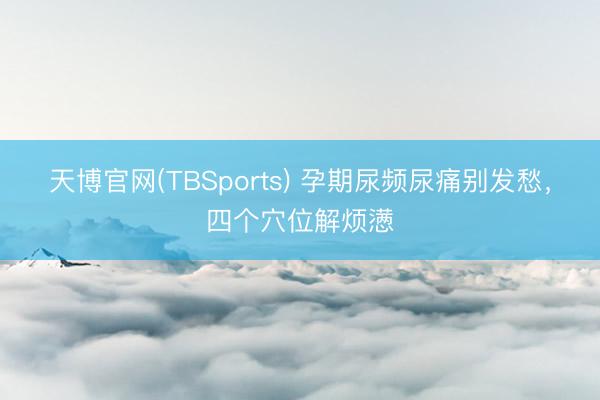 天博官网(TBSports) 孕期尿频尿痛别发愁，四个穴位解烦懑