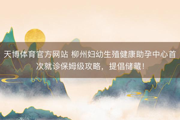 天博体育官方网站 柳州妇幼生殖健康助孕中心首次就诊保姆级攻略，提倡储藏！