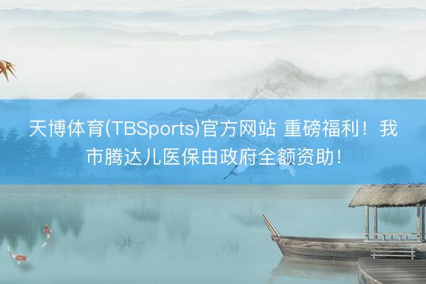 天博体育(TBSports)官方网站 重磅福利！我市腾达儿医保由政府全额资助！