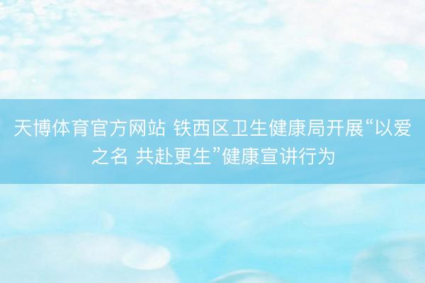 天博体育官方网站 铁西区卫生健康局开展“以爱之名 共赴更生”健康宣讲行为