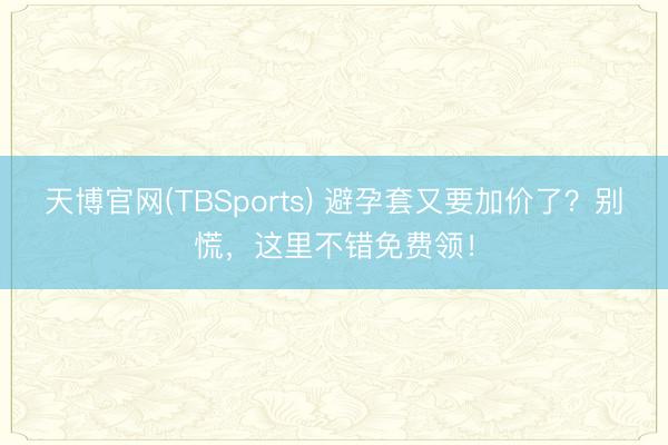 天博官网(TBSports) 避孕套又要加价了？别慌，这里不错免费领！