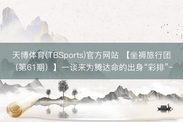 天博体育(TBSports)官方网站 【坐褥旅行团（第61期）】一谈来为腾达命的出身“彩排”~