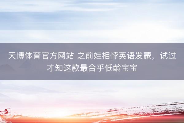 天博体育官方网站 之前娃相悖英语发蒙，试过才知这款最合乎低龄宝宝