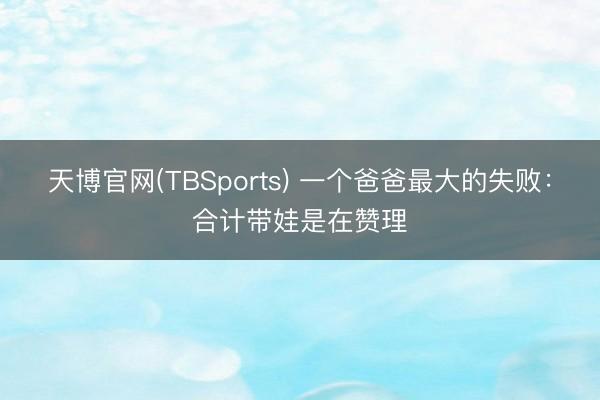 天博官网(TBSports) 一个爸爸最大的失败：合计带娃是在赞理