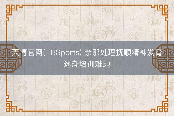 天博官网(TBSports) 奈那处理抚顺精神发育逐渐培训难题