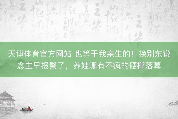 天博体育官方网站 也等于我亲生的！换别东说念主早报警了，养娃哪有不疯的硬撑落幕