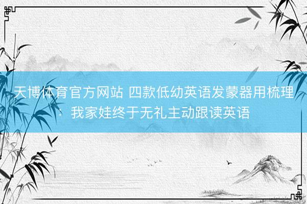 天博体育官方网站 四款低幼英语发蒙器用梳理：我家娃终于无礼主动跟读英语
