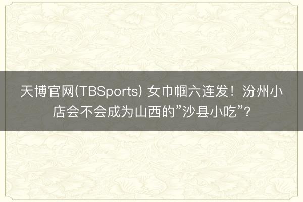 天博官网(TBSports) 女巾帼六连发！汾州小店会不会成为山西的”沙县小吃”？