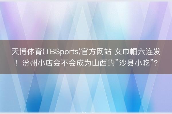 天博体育(TBSports)官方网站 女巾帼六连发！汾州小店会不会成为山西的”沙县小吃”？