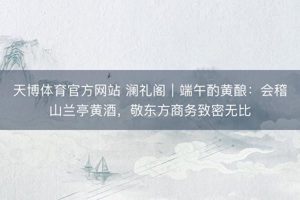 天博体育官方网站 澜礼阁｜端午酌黄酿：会稽山兰亭黄酒，敬东方商务致密无比