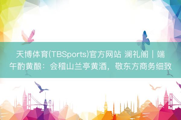 天博体育(TBSports)官方网站 澜礼阁｜端午酌黄酿：会稽山兰亭黄酒，敬东方商务细致