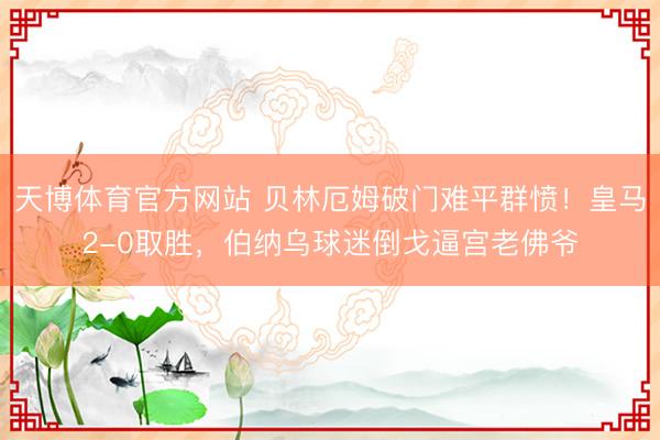 天博体育官方网站 贝林厄姆破门难平群愤！皇马2-0取胜，伯纳乌球迷倒戈逼宫老佛爷