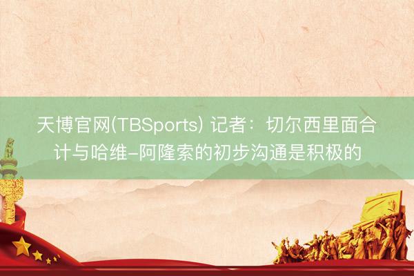 天博官网(TBSports) 记者：切尔西里面合计与哈维-阿隆索的初步沟通是积极的