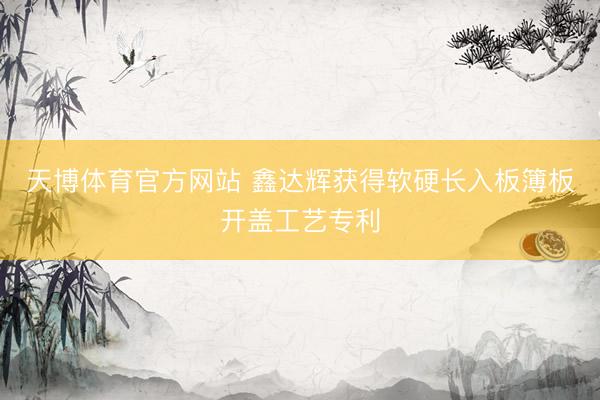 天博体育官方网站 鑫达辉获得软硬长入板簿板开盖工艺专利