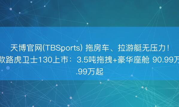 天博官网(TBSports) 拖房车、拉游艇无压力！新款路虎卫士130上市：3.5吨拖拽+豪华座舱 90.99万起